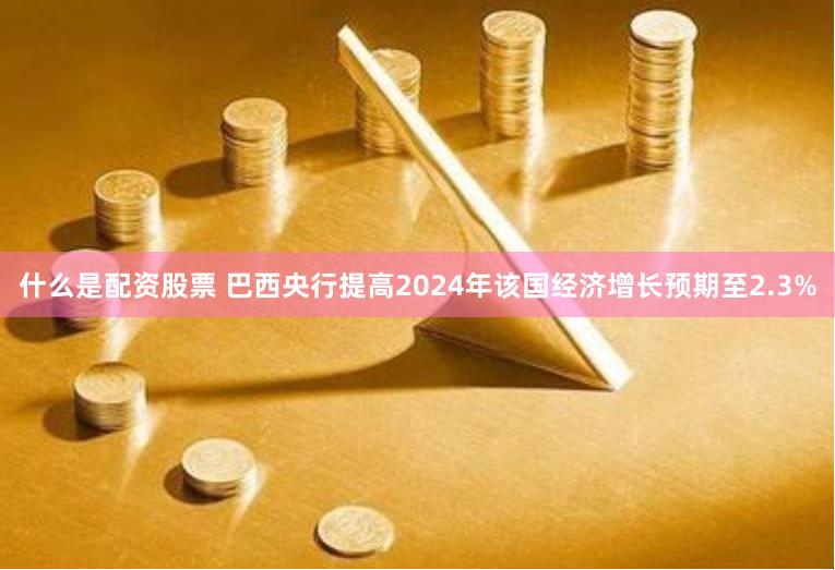 什么是配资股票 巴西央行提高2024年该国经济增长预期至2.3%