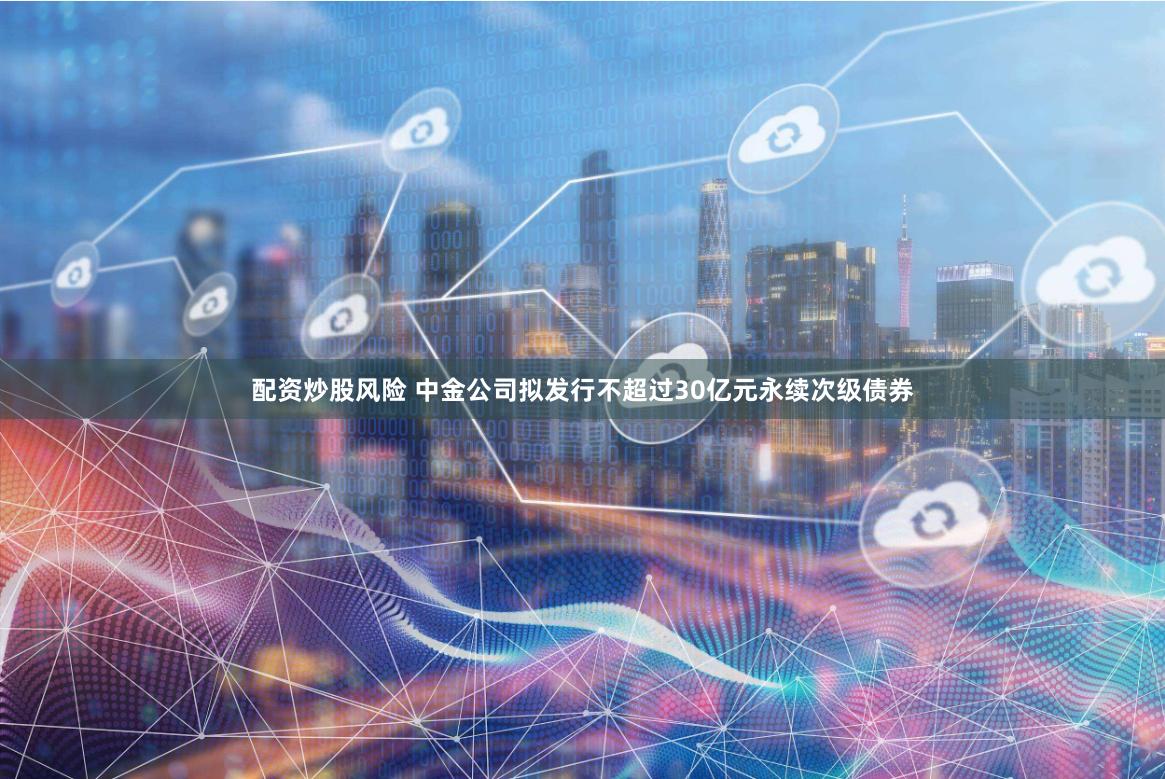 配资炒股风险 中金公司拟发行不超过30亿元永续次级债券