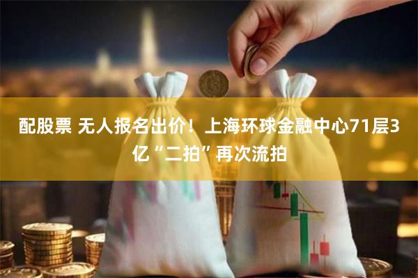 配股票 无人报名出价！上海环球金融中心71层3亿“二拍”再次流拍