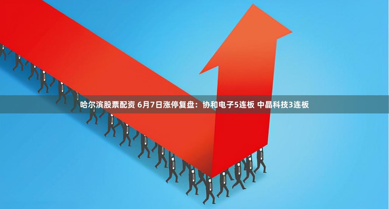 哈尔滨股票配资 6月7日涨停复盘：协和电子5连板 中晶科技3连板