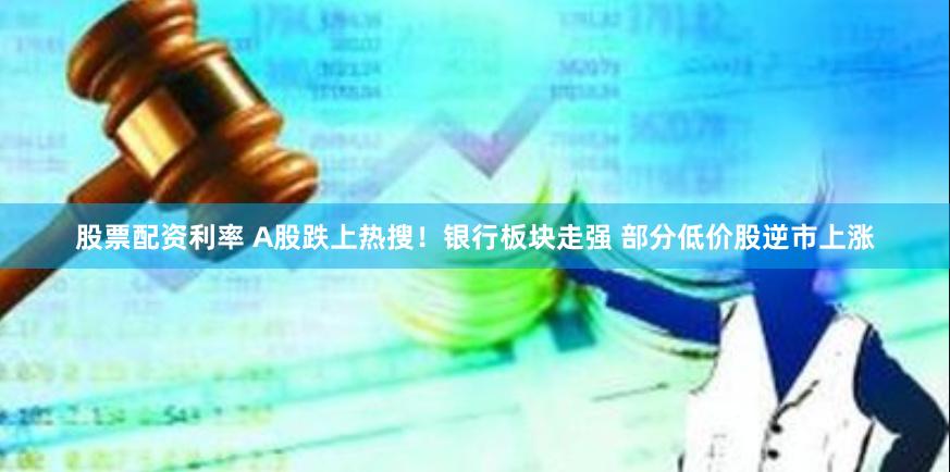 股票配资利率 A股跌上热搜！银行板块走强 部分低价股逆市上涨