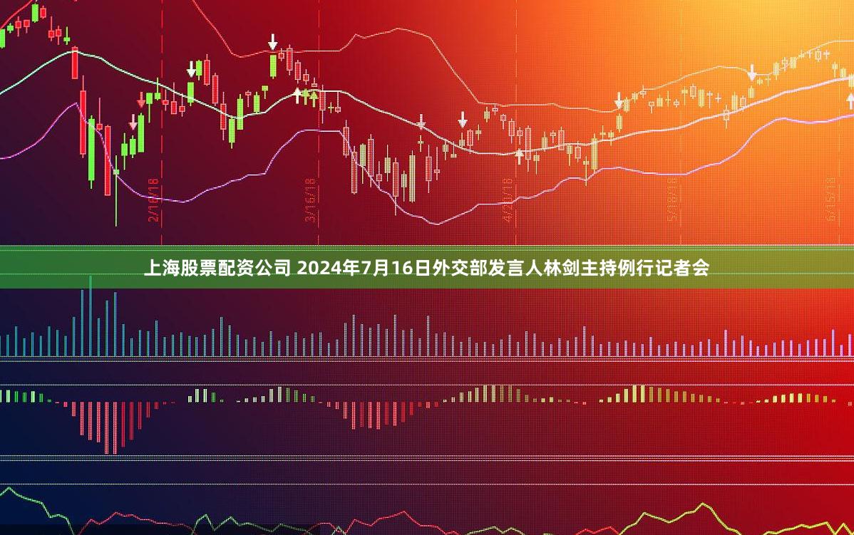 上海股票配资公司 2024年7月16日外交部发言人林剑主持例行记者会