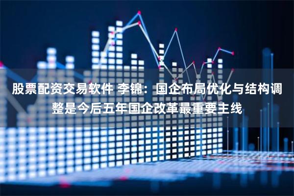 股票配资交易软件 李锦：国企布局优化与结构调整是今后五年国企改革最重要主线