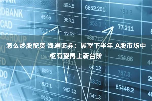 怎么炒股配资 海通证券：展望下半年 A股市场中枢有望再上新台阶