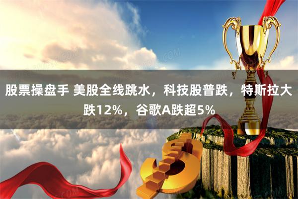 股票操盘手 美股全线跳水，科技股普跌，特斯拉大跌12%，谷歌A跌超5%