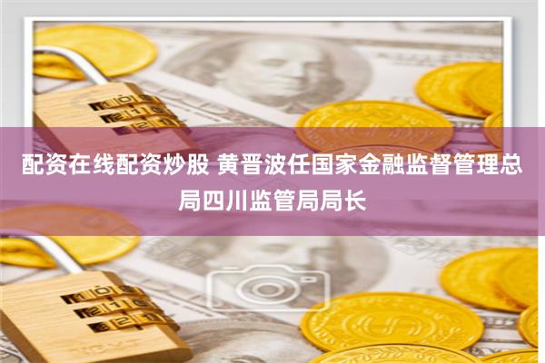 配资在线配资炒股 黄晋波任国家金融监督管理总局四川监管局局长