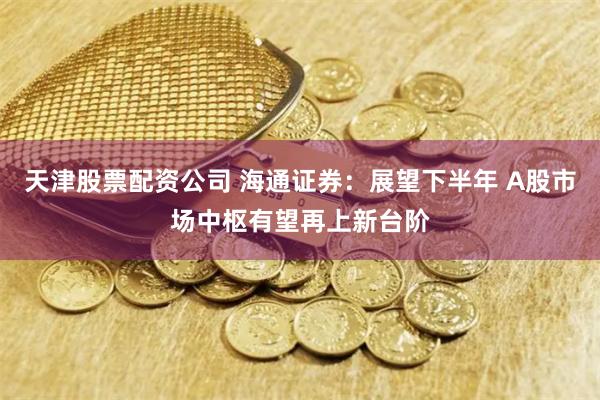 天津股票配资公司 海通证券：展望下半年 A股市场中枢有望再上新台阶