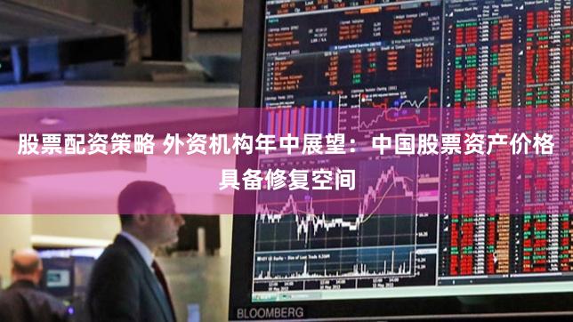 股票配资策略 外资机构年中展望：中国股票资产价格具备修复空间