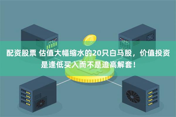 配资股票 估值大幅缩水的20只白马股，价值投资是逢低买入而不是追高解套！