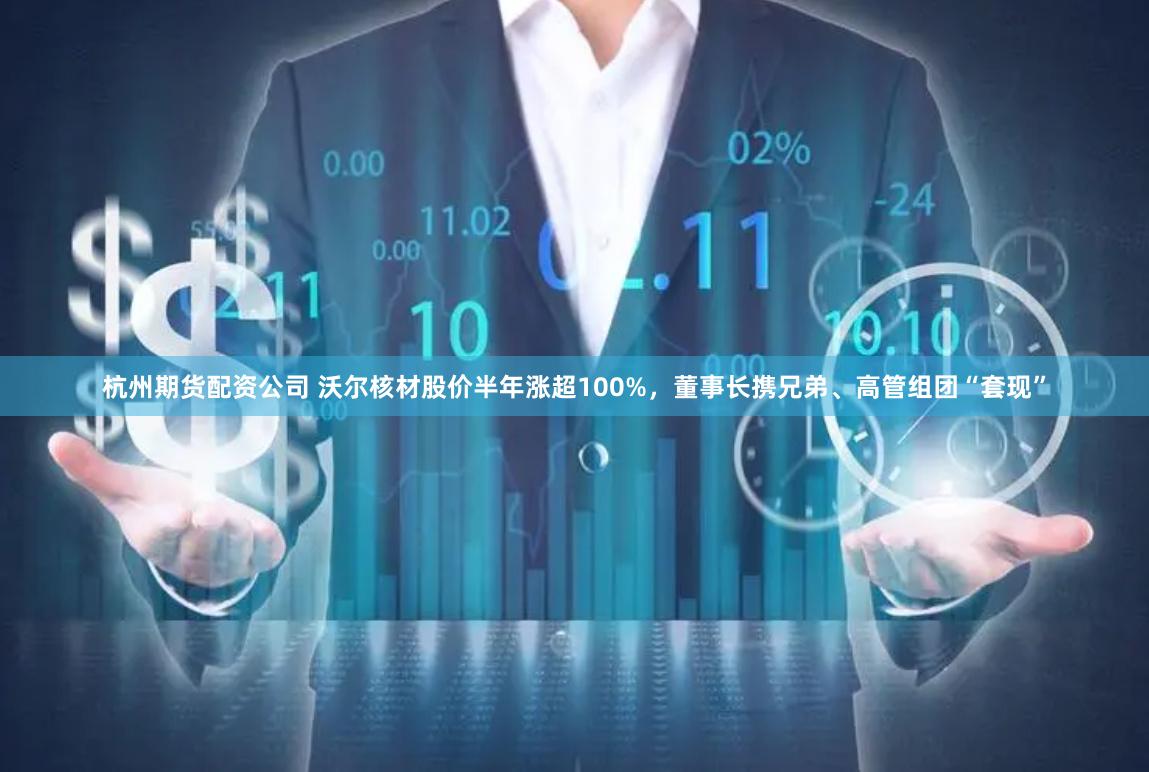 杭州期货配资公司 沃尔核材股价半年涨超100%，董事长携兄弟、高管组团“套现”