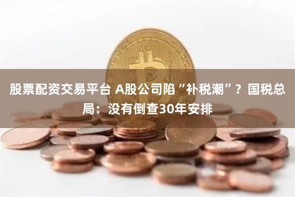 股票配资交易平台 A股公司陷“补税潮”？国税总局：没有倒查30年安排
