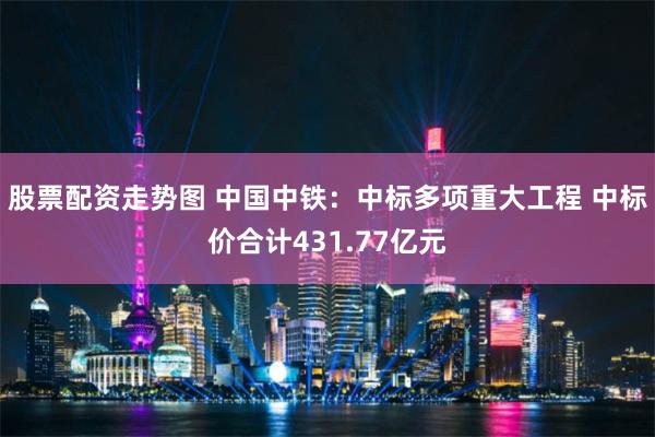 股票配资走势图 中国中铁：中标多项重大工程 中标价合计431.77亿元