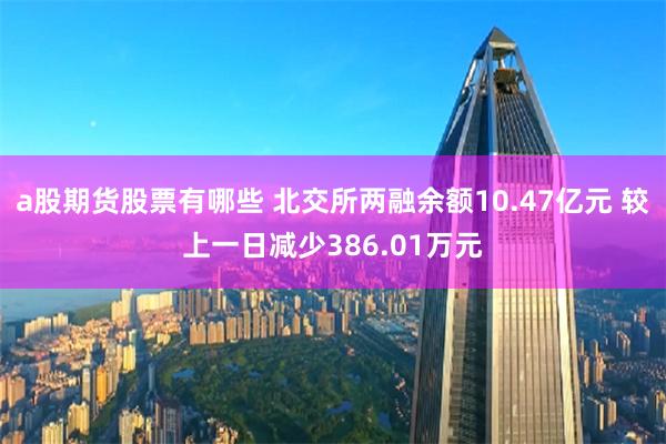 a股期货股票有哪些 北交所两融余额10.47亿元 较上一日减少386.01万元