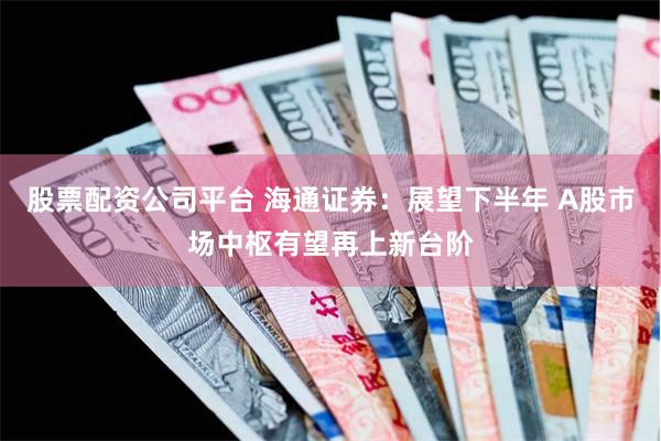 股票配资公司平台 海通证券：展望下半年 A股市场中枢有望再上新台阶