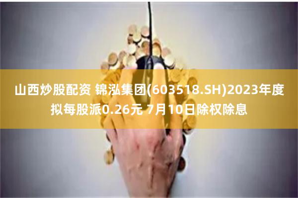 山西炒股配资 锦泓集团(603518.SH)2023年度拟每股派0.26元 7月10日除权除息