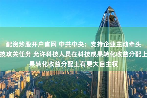 配资炒股开户官网 中共中央：支持企业主动牵头或参与国家科技攻关任务 允许科技人员在科技成果转化收益分配上有更大自主权