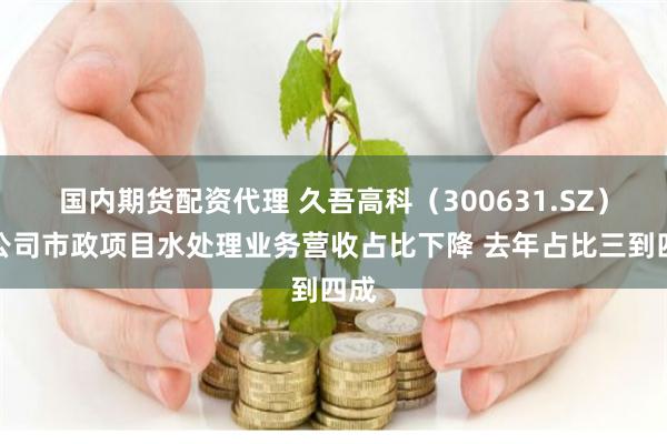 国内期货配资代理 久吾高科（300631.SZ）：公司市政项目水处理业务营收占比下降 去年占比三到四成