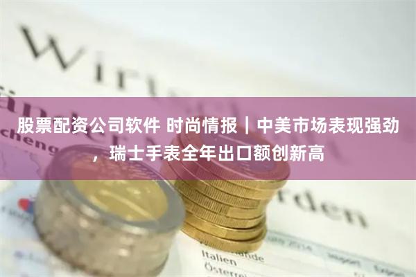 股票配资公司软件 时尚情报｜中美市场表现强劲，瑞士手表全年出口额创新高