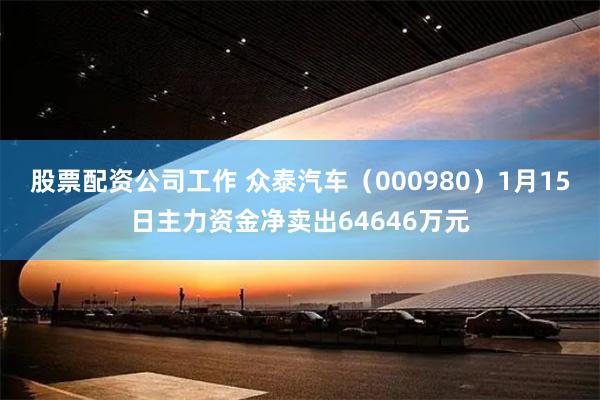 股票配资公司工作 众泰汽车（000980）1月15日主力资金净卖出64646万元