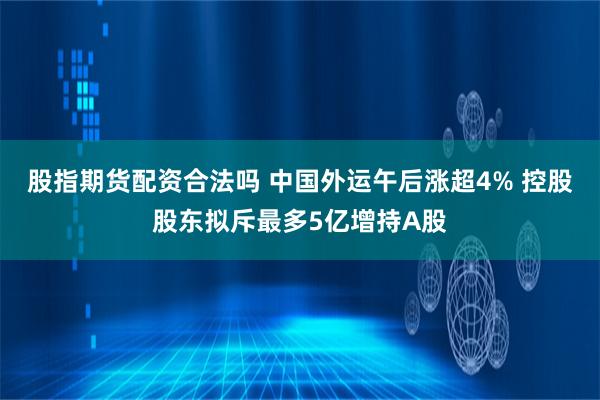 股指期货配资合法吗 中国外运午后涨超4% 控股股东拟斥最多5亿增持A股