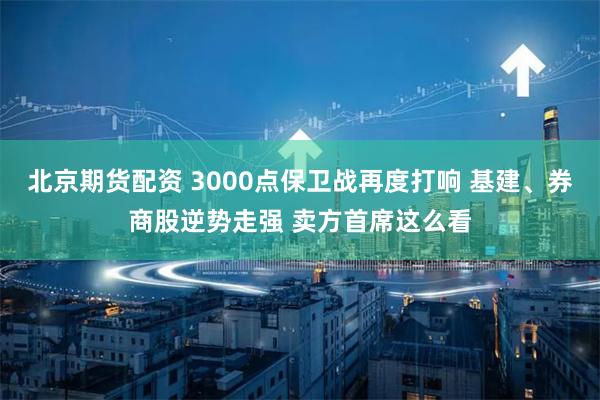 北京期货配资 3000点保卫战再度打响 基建、券商股逆势走强 卖方首席这么看