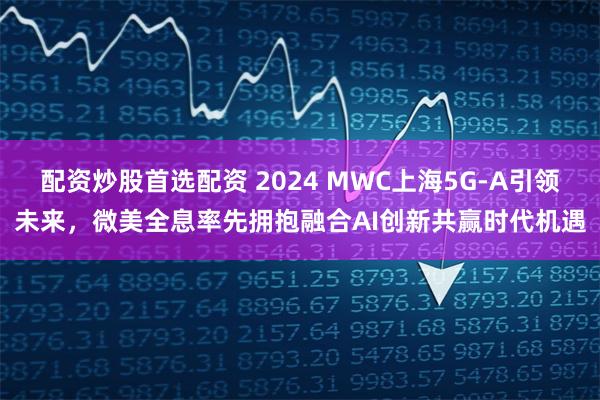 配资炒股首选配资 2024 MWC上海5G-A引领未来，微美全息率先拥抱融合AI创新共赢时代机遇