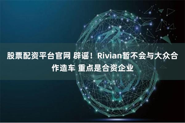 股票配资平台官网 辟谣！Rivian暂不会与大众合作造车 重点是合资企业