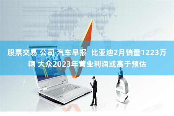 股票交易 公司 汽车早报  比亚迪2月销量1223万辆 大众2023年营业利润或高于预估