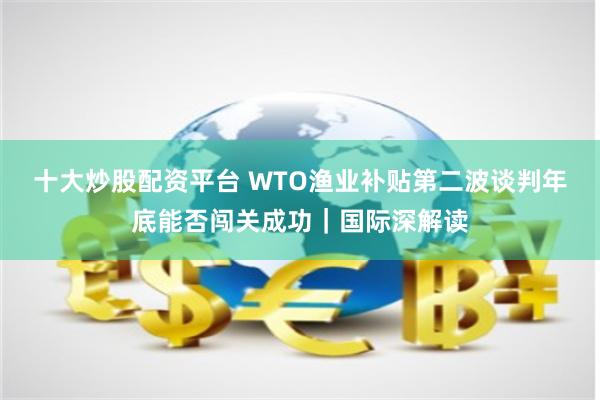 十大炒股配资平台 WTO渔业补贴第二波谈判年底能否闯关成功｜国际深解读