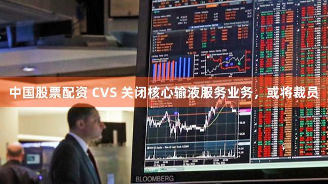 中国股票配资 CVS 关闭核心输液服务业务，或将裁员