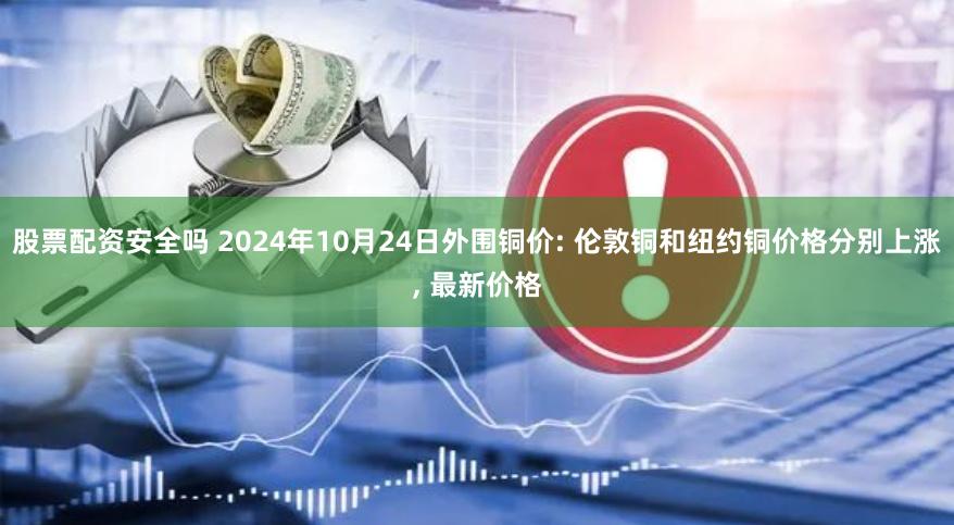 股票配资安全吗 2024年10月24日外围铜价: 伦敦铜和纽约铜价格分别上涨, 最新价格