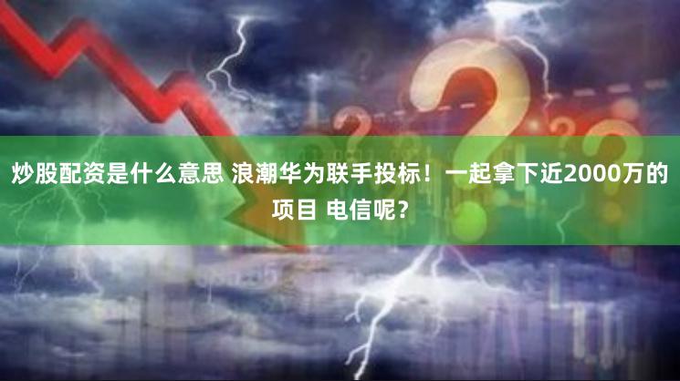 炒股配资是什么意思 浪潮华为联手投标！一起拿下近2000万的项目 电信呢？