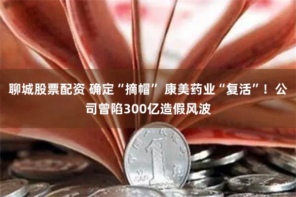 聊城股票配资 确定“摘帽” 康美药业“复活”！公司曾陷300亿造假风波