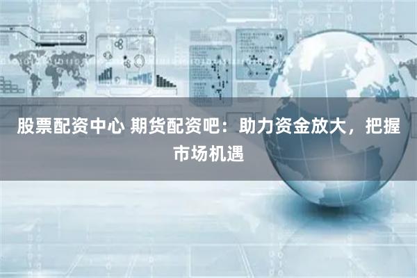 股票配资中心 期货配资吧：助力资金放大，把握市场机遇