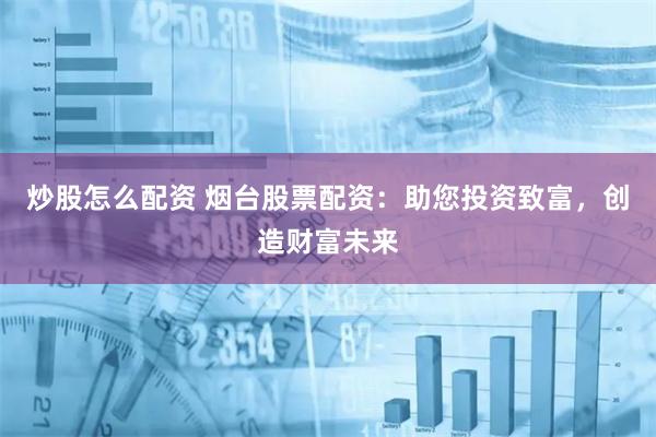 炒股怎么配资 烟台股票配资：助您投资致富，创造财富未来