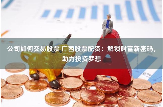 公司如何交易股票 广西股票配资：解锁财富新密码，助力投资梦想