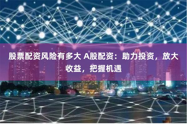股票配资风险有多大 A股配资：助力投资，放大收益，把握机遇