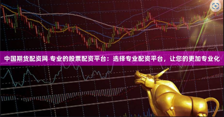 中国期货配资网 专业的股票配资平台：选择专业配资平台，让您的更加专业化