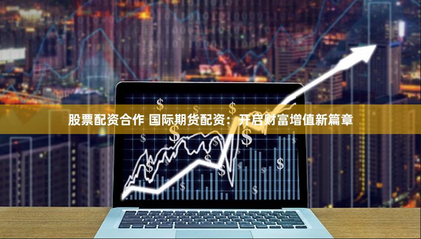 股票配资合作 国际期货配资：开启财富增值新篇章