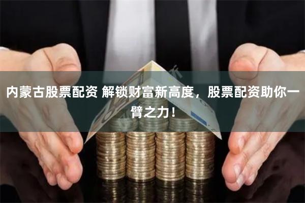 内蒙古股票配资 解锁财富新高度，股票配资助你一臂之力！