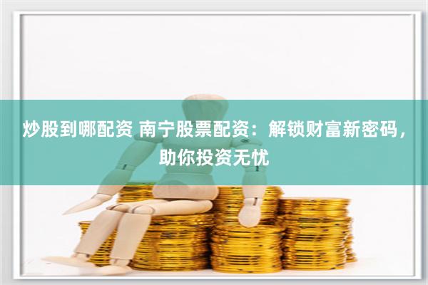 炒股到哪配资 南宁股票配资：解锁财富新密码，助你投资无忧