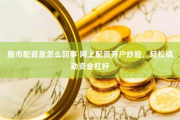股市配资是怎么回事 网上配资开户炒股，轻松撬动资金杠杆